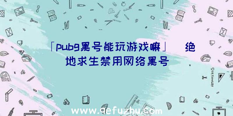 「pubg黑号能玩游戏嘛」|绝地求生禁用网络黑号